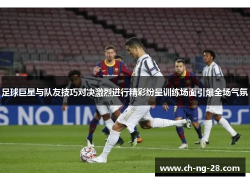 足球巨星与队友技巧对决激烈进行精彩纷呈训练场面引爆全场气氛
