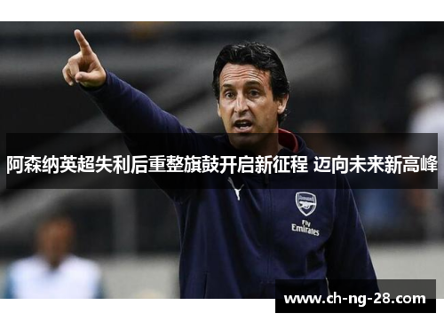 阿森纳英超失利后重整旗鼓开启新征程 迈向未来新高峰