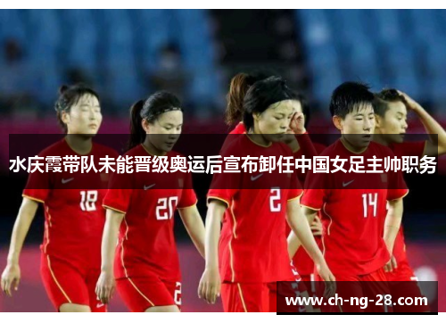 水庆霞带队未能晋级奥运后宣布卸任中国女足主帅职务